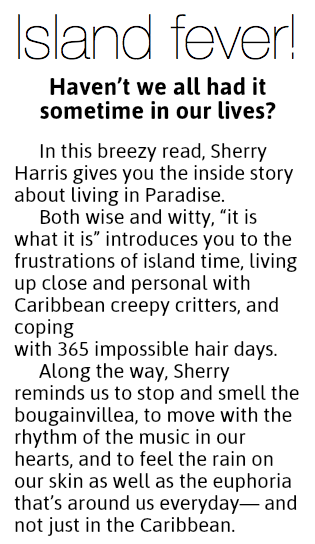 Island fever!
Haven’t we all had it  sometime in our lives? In this breezy read, Sherry Harris gives you the inside story about living in Paradise.
Both wise and witty, “it is what it is” introduces you to the frustrations of island time, living up close and personal with Caribbean creepy critters, and coping  with 365 impossible hair days.
Along the way, Sherry reminds us to stop and smell the bougainvillea, to move with the rhythm of the music in our hearts, and to feel the rain on our skin as well as the euphoria that’s around us everyday— and not just in the Caribbean.