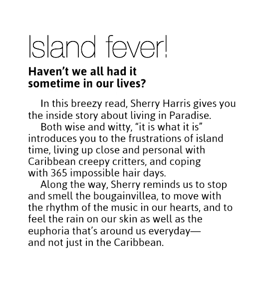 Island fever!
Haven’t we all had it  sometime in our lives? In this breezy read, Sherry Harris gives you the inside story about living in Paradise.
Both wise and witty, “it is what it is” introduces you to the frustrations of island time, living up close and personal with Caribbean creepy critters, and coping  with 365 impossible hair days.
Along the way, Sherry reminds us to stop and smell the bougainvillea, to move with the rhythm of the music in our hearts, and to feel the rain on our skin as well as the euphoria that’s around us everyday— and not just in the Caribbean.